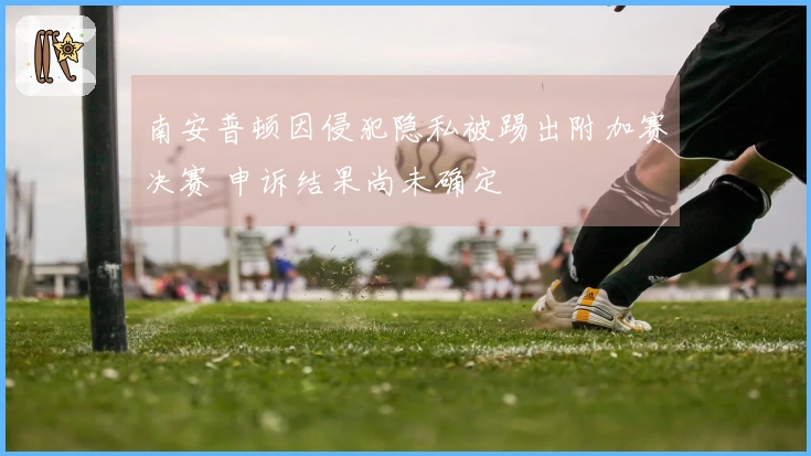 南安普顿因侵犯隐私被踢出附加赛决赛 申诉结果尚未确定