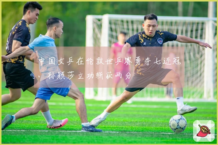 中国女乒在伦敦世乒赛勇夺七连冠，孙颖莎立功斩获两分